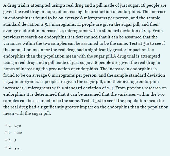 A drug trial is attempted using a real drug and a pill made of just sugar. 18 people are
given the real drug in hopes of increasing the production of endorphins. The increase
in endorphins is found to be on average 8 micrograms per person, and the sample
standard deviation is 5.4 micrograms. 11 people are given the sugar pill, and their
average endorphin increase is 4 mierograms with a standard deviation of 2.4. From
previous research on endorphins it is determined that it can be assumed that the
variances within the two samples can be assumed to be the same. Test at 5% to see if
the population mean for the real drug had a significantly greater impact on the
endorphins than the population mean with the sugar pill.A drug trial is attempted
using a real drug and a pill made of just sugar. 18 people are given the real drug in
hopes of increasing the production of endorphins. The increase in endorphins is
found to be on average 8 micrograms per person, and the sample standard deviation
is 5.4 micrograms. 11 people are given the sugar pill, and their average endorphin
increase is 4 micrograms with a standard deviation of 2.4. From previous research on
endorphins it is determined that it can be assumed that the variances within the two
samples can be assumed to be the same. Test at 5% to see if the population mean for
the real drug had a significantly greater impact on the endorphins than the population
mean with the sugar pill.
a. 2.70
o b. none
O c. 3
o d.
2.21
