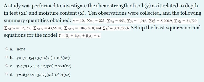 A study was performed to investigate the shear strength of soil (y) as it related to depth
in feet (x1) and moisture content (x). Ten observations were collected, and the following
summary quantities obtained: n = 10, Exn = 223, Ex2 = 553, Ey, = 1,916, Ex = 5,200.9, E = 31,729,
Ex*2 = 12,352, Ex„y; = 43,550.8, Ex2Y; = 104,736.8, and E} = 371,595.6. Set up the least squares normal
equations for the model y = B, + B,x1 + Bx2 + e.
n 3D
а.
none
о ъ. у-171.054+3-714(х1)-1.126 (х2)
O c. y=179.834+4.427(x1)-2.221(x2)
O d. y=163.021+3.273(x1)-1.621(x2)
