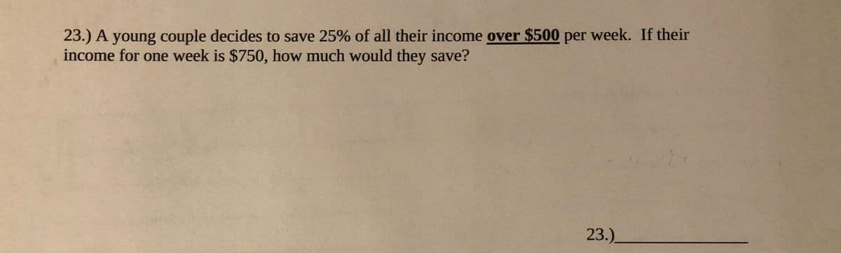 23.) A young couple decides to save 25% of all their income over $500 per week. If their
income for one week is $750, how much would they save?
23.)
