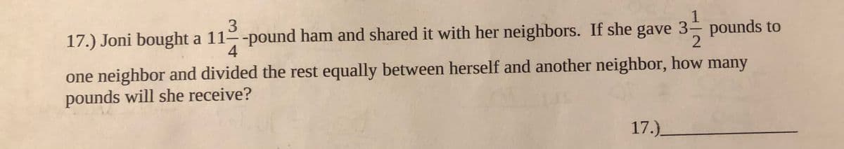 17.) Joni bought a 11 -pound ham and shared it with her neighbors. If she gave 3 pounds to
4
one neighbor and divided the rest equally between herself and another neighbor, how many
pounds will she receive?
17.)_

