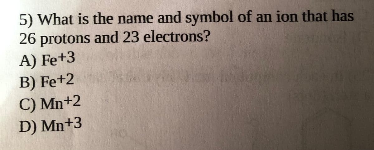 5) What is the name and symbol of an ion that has
26 protons and 23 electrons?
A) Fe+3
B) Fe+2
C) Mn+2
D) Mn+3
