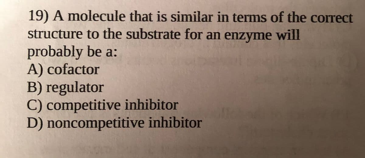 19) A molecule that is similar in terms of the correct
structure to the substrate for an enzyme will
probably be a:
A) cofactor
B) regulator
C) competitive inhibitor
D) noncompetitive inhibitor
