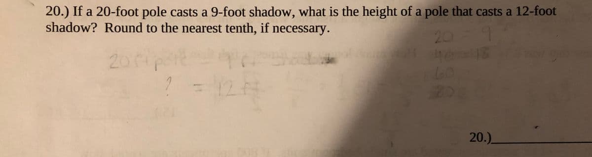 20.) If a 20-foot pole casts a 9-foot shadow, what is the height of a pole that casts a 12-foot
shadow? Round to the nearest tenth, if necessary.
20=9
2010
60
12.
20.)_
