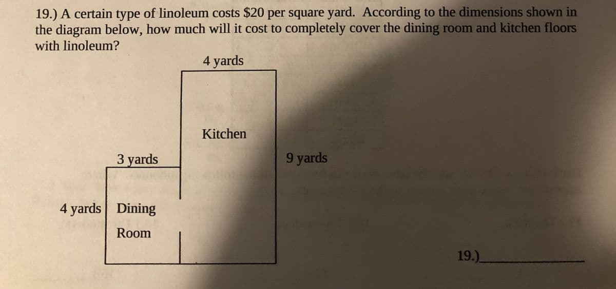 19.) A certain type of linoleum costs $20 per square yard. ACcording to the dimensions shown in
the diagram below, how much will it cost to completely cover the dining room and kitchen floors
with linoleum?
4 yards
Kitchen
З yards
9 yards
4 yards Dining
Room
19.)
_
