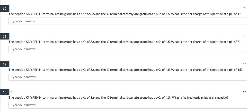 60
61
62
63
The peptide KNYPEH N-terminal amino group has a pKa of 8.6 and the C-terminal carboxylate group has a pKa of 4.5. What is the net charge of this peptide at a pH of 1?
Type your answer...
The peptide KNYPEH N-terminal amino group has a pKa of 8.6 and the C-terminal carboxylate group has a pKa of 4.5. What is the net charge of this peptide at a pH of 7?
Type your answer...
The peptide KNYPEH N-terminal amino group has a pKa of 8.6 and the C-terminal carboxylate group has a pKa of 4.5. What is the net charge of this peptide at a pH of 15?
Type your answer...
The peptide KNYPEH N-terminal amino group has a pKa of 8.6 and the C-terminal carboxylate group has a pKa of 4.5. What is the isoelectric point of this peptide?
Type your answer...
DU