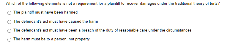 Which of the following elements is not a requirement for a plaintiff to recover damages under the traditional theory of torts?
The plaintiff must have been harmed
The defendant's act must have caused the harm
The defendant's act must have been a breach of the duty of reasonable care under the circumstances
O The harm must be to a person, not property.
