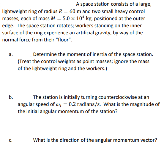 A space station consists of a large,
lightweight ring of radius R = 60 m and two small heavy control
masses, each of mass M = 5.0 × 10* kg, positioned at the outer
edge. The space station rotates; workers standing on the inner
surface of the ring experience an artificial gravity, by way of the
normal force from their "floor".
a.
Determine the moment of inertia of the space station.
(Treat the control weights as point masses; ignore the mass
of the lightweight ring and the workers.)
b.
The station is initially turning counterclockwise at an
angular speed of w; = 0.2 radians/s. What is the magnitude of
the initial angular momentum of the station?
C.
What is the direction of the angular momentum vector?
