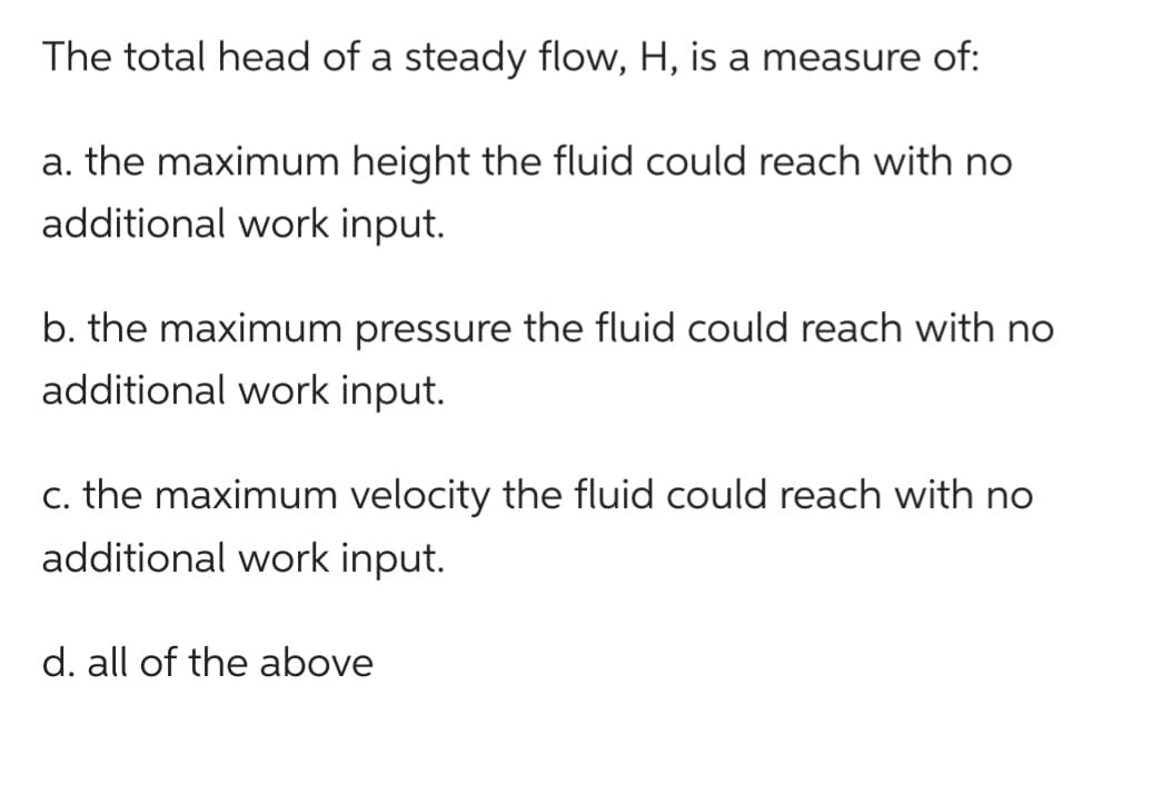 The total head of a steady flow, H, is a measure of:
a. the maximum height the fluid could reach with no
additional work input.
b. the maximum pressure the fluid could reach with no
additional work input.
c. the maximum velocity the fluid could reach with no
additional work input.
d. all of the above