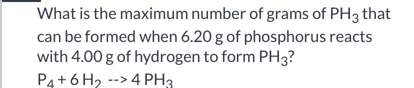 What is the maximum number of grams of PH3 that
can be formed when 6.20 g of phosphorus reacts
with 4.00 g of hydrogen to form PH3?
P4 + 6 H2 --> 4 PH3
