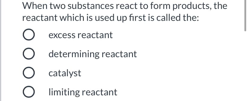 When two substances react to form products, the
reactant which is used up first is called the:
excess reactant
O determining reactant
O catalyst
O limiting reactant
