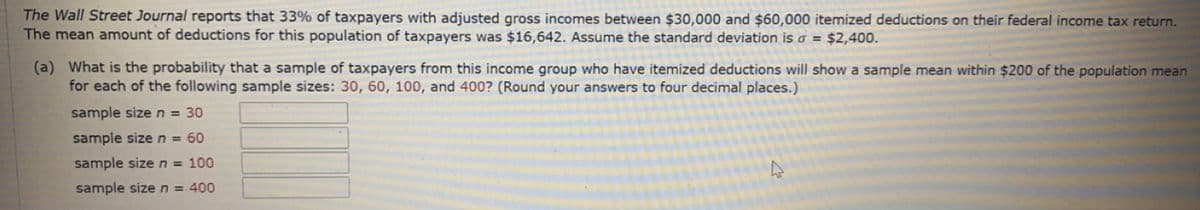 The Wall Street Journal reports that 33% of taxpayers with adjusted gross incomes between $30,000 and $60,000 itemized deductions on their federal income tax return.
The mean amount of deductions for this population of taxpayers was $16,642. Assume the standard deviation is o = $2,400.
(a) What is the probability that a sample of taxpayers from this income group who have itemized deductions will show a sample mean within $200 of the population mean
for each of the following sample sizes: 30, 60, 100, and 400? (Round your answers to four decimal places.)
sample size n = 30
sample sizen= 60
sample sizen= 100
sample size n = 400
