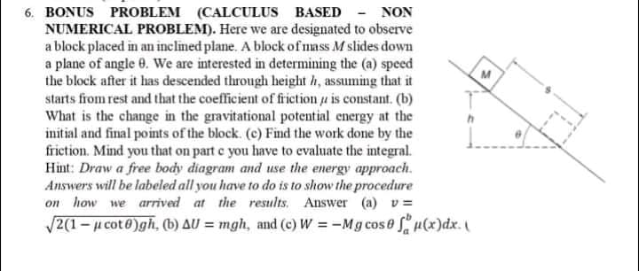 6. BONUS PROBLEM (CALCULUS BASED - NON
NUMERICAL PROBLEM). Here we are designated to observe
a block placed in an inclined plane. A block of mass M slides down
a plane of angle 0. We are interested in determining the (a) speed
the block after it has descended through height h, assuming that it
starts from rest and that the coefficient of friction u is constant. (b)
What is the change in the gravitational potential energy at the
initial and final points of the block. (c) Find the work done by the
friction. Mind you that on part e you have to evaluate the integral.
Hint: Draw a free body diagram and use the energy approach.
Answers will be labeled all you have to do is to show the procedure
on how we arrived at the results. Answer (a) v =
/2(1- µ cot0)gh, (b) AU = mgh, and (c) W = -Mg cose u(x)dx.
M
