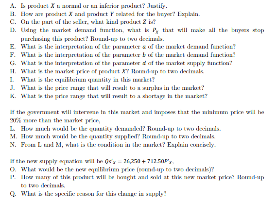 A. Is product X a normal or an inferior product? Justify.
B. How are product X and product Y related for the buyer? Explain.
C. On the part of the seller, what kind product Z is?
D. Using the market demand function, what is Px that will make all the buyers stop
purchasing this product? Round-up to two decimals.
E. What is the interpretation of the parameter a of the market demand function?
F. What is the interpretation of the parameter b of the market demand function?
G. What is the interpretation of the parameter d of the market supply function?
H. What is the market price of product X? Round-up to two decimals.
I. What is the equilibrium quantity in this market?
J. What is the price range that will result to a surplus in the market?
K. What is the price range that will result to a shortage in the market?
If the government will intervene in this market and imposes that the minimum price will be
20% more than the market price,
L. How much would be the quantity demanded? Round-up to two decimals.
M. How much would be the quantity supplied? Round-up to two decimals.
N. From L and M, what is the condition in the market? Explain concisely.
If the new supply equation will be Qs'x = 26,250 + 712.50P'x,
o. What would be the new equilibrium price (round-up to two decimals)?
P. How many of this product will be bought and sold at this new market price? Round-up
to two decimals.
Q. What is the specific reason for this change in supply?
