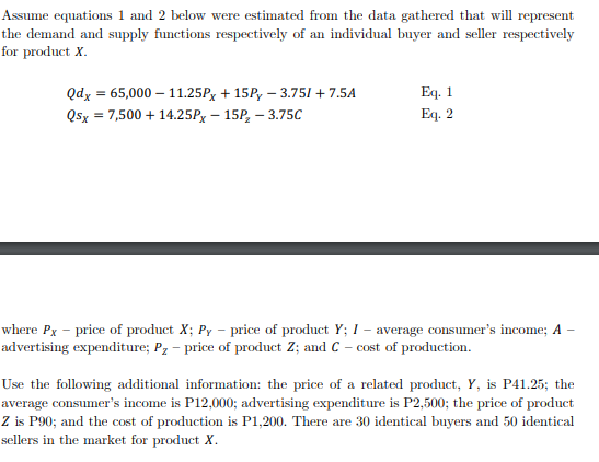 Assume equations 1 and 2 below were estimated from the data gathered that will represent
the demand and supply functions respectively of an individual buyer and seller respectively
for product X.
Eq. 1
Eq. 2
Qdx = 65,000 – 11.25Px + 15P, – 3.751 + 7.5A
Qsx = 7,500 + 14.25Px – 15P, – 3.75C
where Px – price of product X; Py – price of product Y; I – average consumer's income; A
advertising expenditure; Pz – price of product Z; and C – cost of production.
Use the following additional information: the price of a related product, Y, is P41.25; the
average consumer's income is P12,000; advertising expenditure is P2,500; the price of product
Z is P90; and the cost of production is P1,200. There are 30 identical buyers and 50 identical
sellers in the market for product X.
