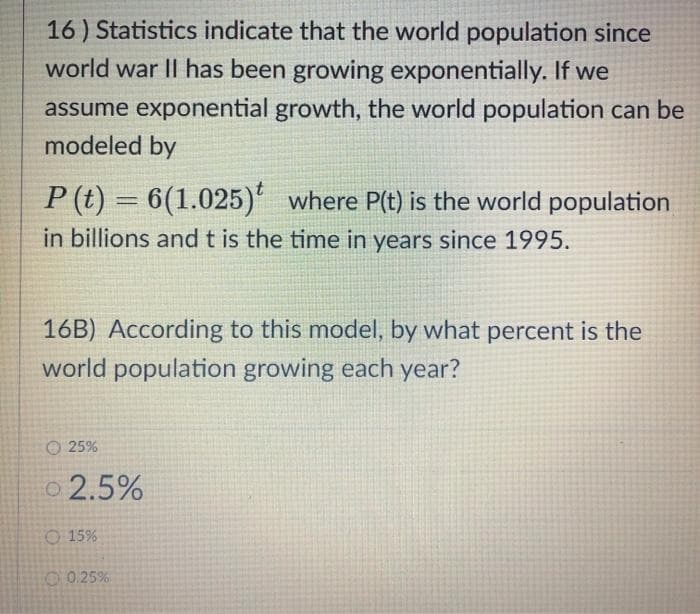 16) Statistics indicate that the world population since
world war II has been growing exponentially. If we
assume exponential growth, the world population can be
modeled by
P (t) = 6(1.025)' where P(t) is the world population
in billions and t is the time in years since 1995.
%3D
16B) According to this model, by what percent is the
world population growing each year?
O 25%
o 2.5%
O 15%
O0.25%
