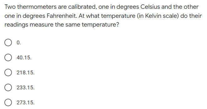 Two thermometers are calibrated, one in degrees Celsius and the other
one in degrees Fahrenheit. At what temperature (in Kelvin scale) do their
readings measure the same temperature?
0.
40.15.
218.15.
233.15.
273.15.
