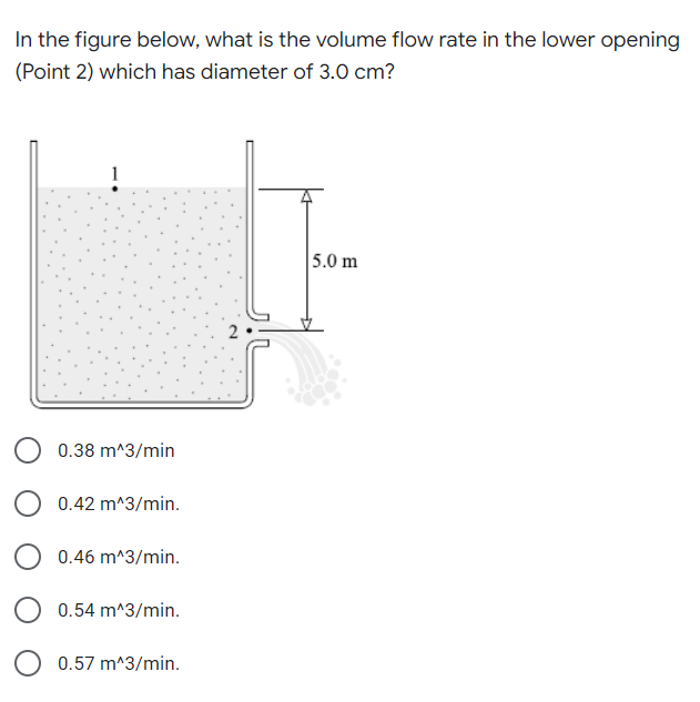 In the figure below, what is the volume flow rate in the lower opening
(Point 2) which has diameter of 3.0 cm?
5.0 m
0.38 m^3/min
0.42 m^3/min.
0.46 m^3/min.
0.54 m^3/min.
0.57 m^3/min.
