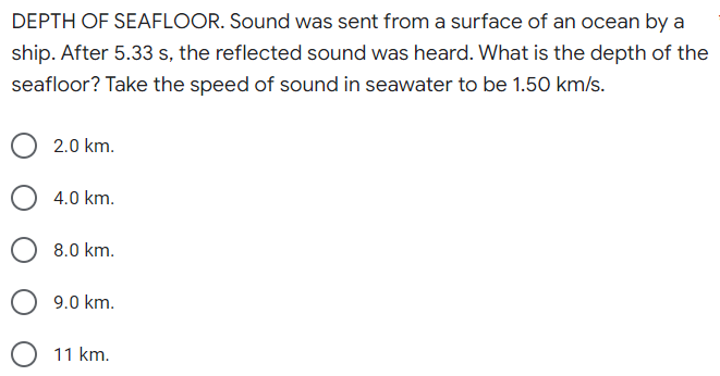 DEPTH OF SEAFLOOR. Sound was sent from a surface of an ocean by a
ship. After 5.33 s, the reflected sound was heard. What is the depth of the
seafloor? Take the speed of sound in seawater to be 1.50 km/s.
2.0 km.
4.0 km.
8.0 km.
9.0 km.
11 km.
