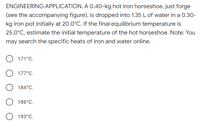 ENGINEERING APPLICATION. A O.40-kg hot iron horseshoe, just forge
(see the accompanying figure), is dropped into 1.35 L of water in a 0.30-
kg iron pot initially at 20.0°C. If the final equilibrium temperature is
25.0°C, estimate the initial temperature of the hot horseshoe. Note: You
may search the specific heats of iron and water online.
171°C.
177°C.
184°C.
186°C.
193°C.
