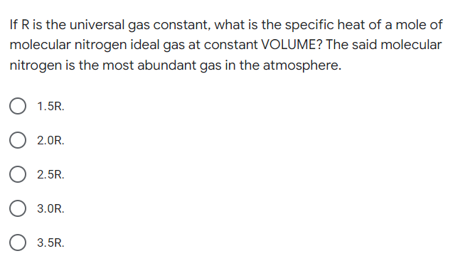 If R is the universal gas constant, what is the specific heat of a mole of
molecular nitrogen ideal gas at constant VOLUME? The said molecular
nitrogen is the most abundant gas in the atmosphere.
1.5R.
2.0R.
2.5R.
3.0R.
3.5R.
