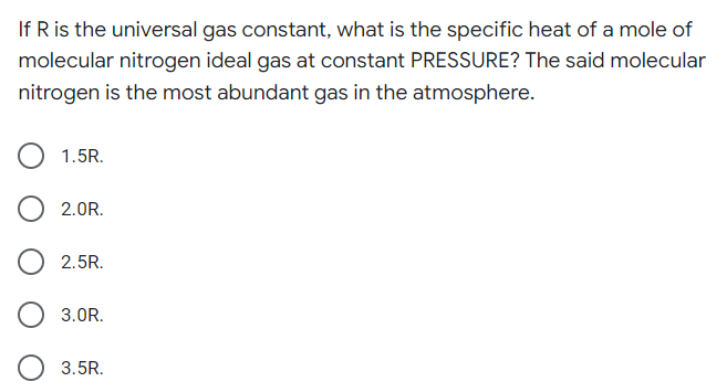 If R is the universal gas constant, what is the specific heat of a mole of
molecular nitrogen ideal gas at constant PRESSURE? The said molecular
nitrogen is the most abundant gas in the atmosphere.
1.5R.
2.0R.
2.5R.
3.0R.
3.5R.
