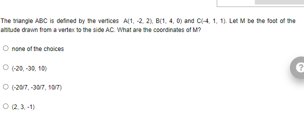 The triangle ABC is defined by the vertices A(1, -2, 2), B(1, 4, 0) and C(-4, 1, 1). Let M be the foot of the
altitude drawn from a vertex to the side AC. What are the coordinates of M?
O none of the choices
O (-20, -30, 10)
O (-20/7, -30/7, 10/7)
O (2, 3. -1)
