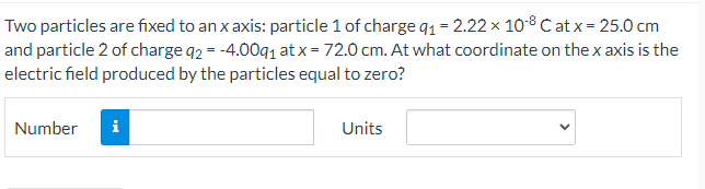 Two particles are fixed to an x axis: particle 1 of charge q1 = 2.22 × 10-° C at x = 25.0 cm
and particle 2 of charge q2 = -4.00q1 at x = 72.0 cm. At what coordinate on the x axis is the
electric field produced by the particles equal to zero?
Number
i
Units
