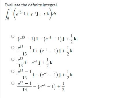 Evaluate the definite integral.
13 i + e*j+tk dt
(e!3 – 1) i- (e- – 1)j +,k
O el3 – 1
e13
'i+ (e- – 1) j +;
13
e13
13
e13 – 1
i- (e-' - 1) j+ ;
k
13
el3 – 1
(e-l - 1) + 극
13
