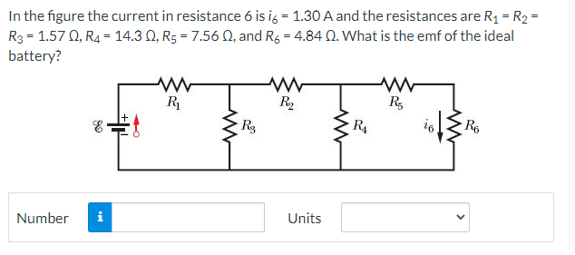 In the figure the current in resistance 6 is ig = 1.30 A and the resistances are R1 = R2 =
R3 = 1.57 Q, R4 = 14.3 Q, R5 = 7.56 Q, and Rg = 4.84 Q. What is the emf of the ideal
battery?
R
R2
R,
Rg
R4
R6
Units
Number
>
卡
