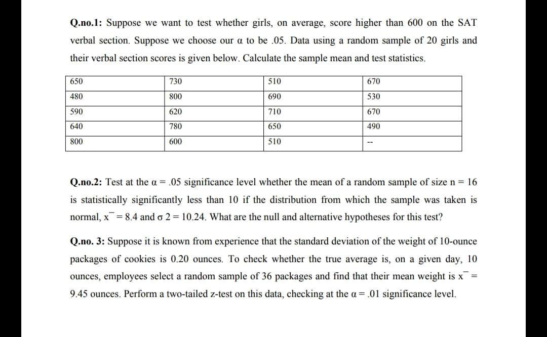 Q.no.1: Suppose we want to test whether girls, on average, score higher than 600 on the SAT
verbal section. Suppose we choose our a to be .05. Data using a random sample of 20 girls and
their verbal section scores is given below. Calculate the sample mean and test statistics.
650
730
510
670
480
800
690
530
590
620
710
670
640
780
650
490
800
600
510
Q.no.2: Test at the a = .05 significance level whether the mean of a random sample of size n = 16
is statistically significantly less than 10 if the distribution from which the sample was taken is
normal, x= 8.4 and o 2 = 10.24. What are the null and alternative hypotheses for this test?
Q.no. 3: Suppose it is known from experience that the standard deviation of the weight of 10-ounce
packages of cookies is 0.20 ounces. To check whether the true average is, on a given day, 10
ounces, employees select a random sample of 36 packages and find that their mean weight is x =
9.45 ounces. Perform a two-tailed z-test on this data, checking at the a = .01 significance level.
