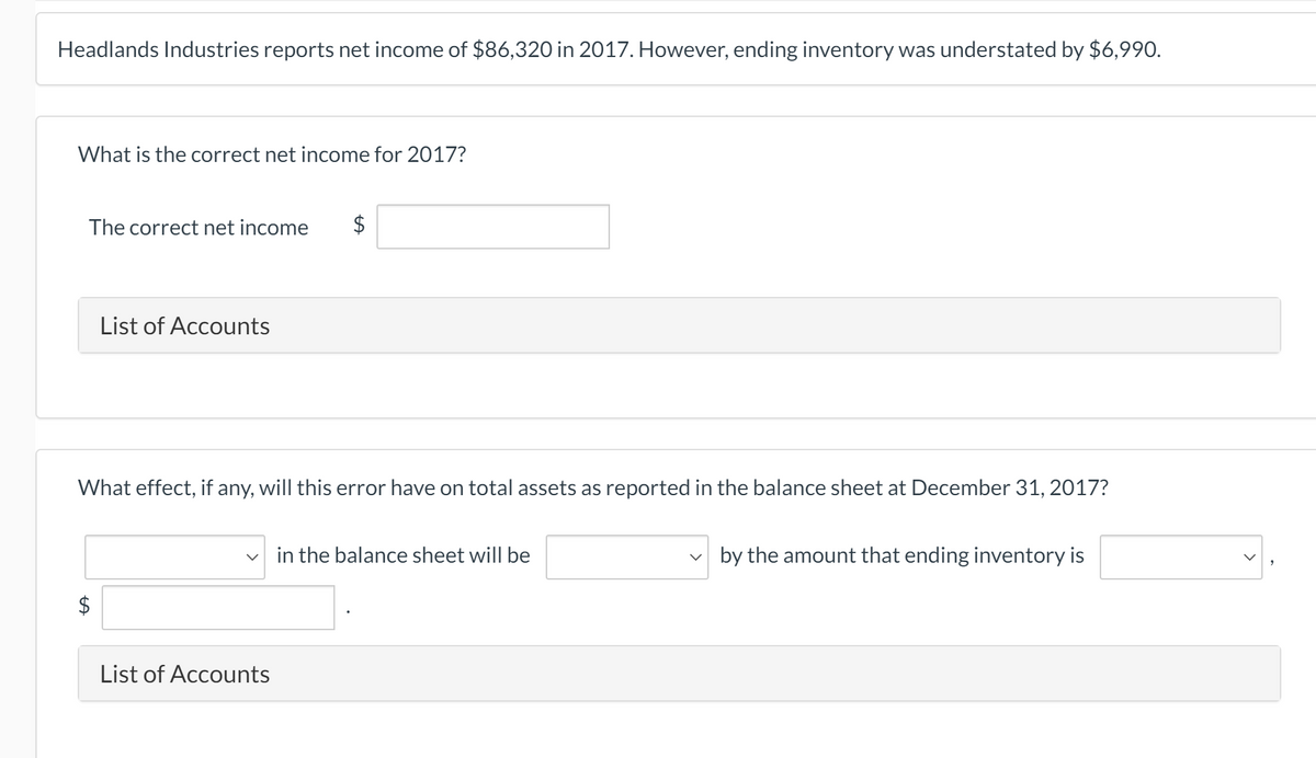 Headlands Industries reports net income of $86,320 in 2017. However, ending inventory was understated by $6,990.
What is the correct net income for 2017?
The correct net income
List of Accounts
What effect, if any, will this error have on total assets as reported in the balance sheet at December 31, 2017?
in the balance sheet will be
v by the amount that ending inventory is
$
List of Accounts
%24

