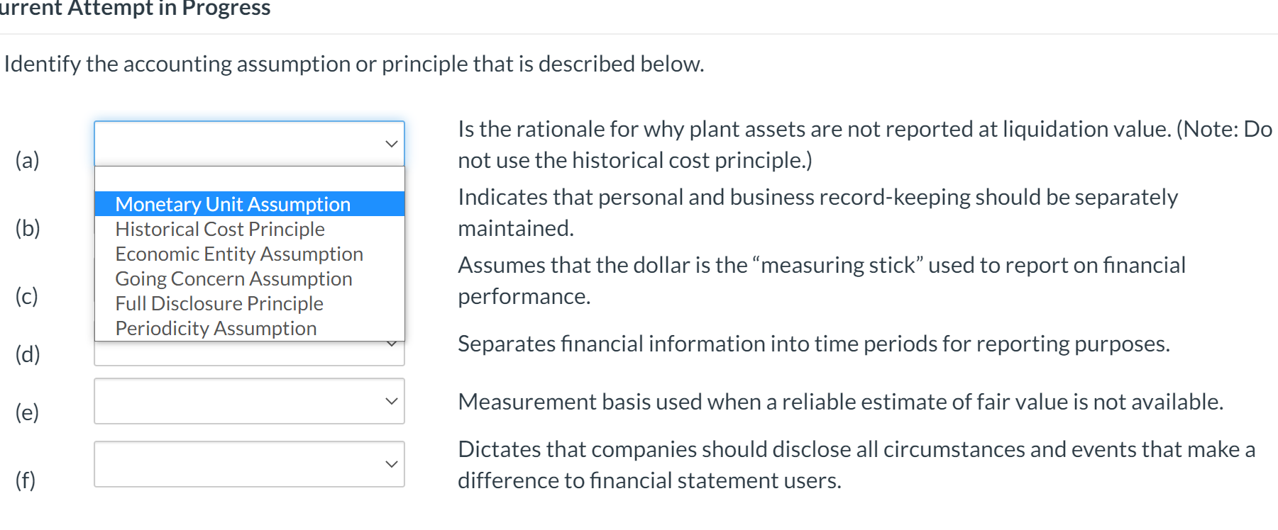 Identify the accounting assumption or principle that is described below.
Is the rationale for why plant assets are not reported at liquidation value. (Note: Do
not use the historical cost principle.)
(a)
Indicates that personal and business record-keeping should be separately
Monetary Unit Assumption
Historical Cost Principle
Economic Entity Assumption
Going Concern Assumption
Full Disclosure Principle
Periodicity Assumption
(b)
maintained.
Assumes that the dollar is the "measuring stick" used to report on financial
(c)
performance.
(d)
Separates financial information into time periods for reporting purposes.
Measurement basis used when a reliable estimate of fair value is not available.
(e)
Dictates that companies should disclose all circumstances and events that make a
(f)
difference to financial statement users.
