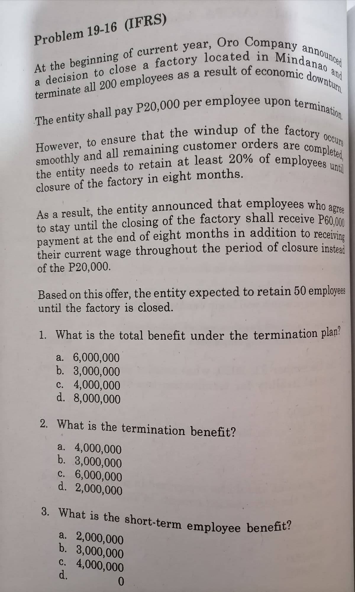 The entity shall pay P20,000 per employee upon termination.
payment at the end of eight months in addition to receiving
terminate all 200 employees as a result of economic downturn.
the entity needs to retain at least 20% of employees until
to stay until the closing of the factory shall receive P60,000
smoothly and all remaining customer orders are completed,
However, to ensure that the windup of the factory occurs
As a result, the entity announced that employees who agree
3. What is the short-term employee benefit?
Problem 19-16 (IFRS)
and
closure of the factory in eight months.
As a result, the entity announced that employees who o
to stay until the closing of the factory shall receive P6000
payment at the end of eight months in addition to receiri
their current wage throughout the period of closure insteai
of the P20,000.
Based on this offer, the entity expected to retain 50 employees
until the factory is closed.
1. What is the total benefit under the termination plan?
a. 6,000,000
b. 3,000,000
c. 4,000,000
d. 8,000,000
2. What is the termination benefit?
a. 4,000,000
b. 3,000,000
c. 6,000,000
d. 2,000,000
3. What is the short-term emplovee benefit?
a. 2,000,000
b. 3,000,000
c. 4,000,000
d.
