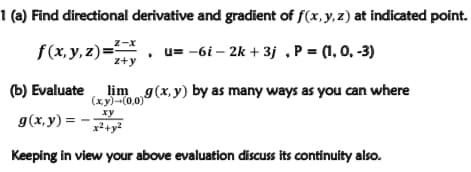 1 (a) Find directional derivative and gradient of f(x, y, z) at indicated point.
f(x, y, z)=
z-x
u= -6i – 2k + 3j .P = (1, 0, -3)
z+y
(b) Evaluate
lim g(x, y) by as many ways as you can where
(xy)-(0,0)
g(x,y) =
ху
x2+y?
Keeping in view your above evaluation discuss its continuity also.
