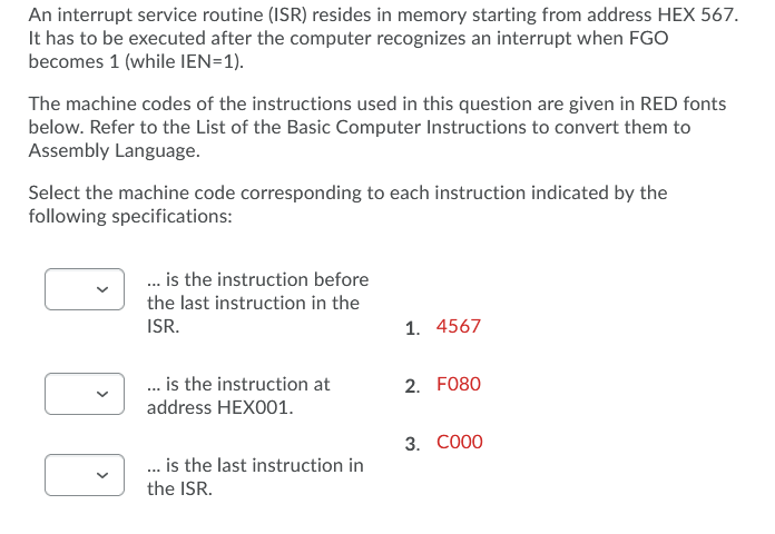 An interrupt service routine (ISR) resides in memory starting from address HEX 567.
It has to be executed after the computer recognizes an interrupt when FGO
becomes 1 (while IEN=1).
The machine codes of the instructions used in this question are given in RED fonts
below. Refer to the List of the Basic Computer Instructions to convert them to
Assembly Language.
Select the machine code corresponding to each instruction indicated by the
following specifications:
. is the instruction before
the last instruction in the
ISR.
1. 4567
. is the instruction at
address HEX001.
2. FO80
3. CO00
.. is the last instruction in
the ISR.
