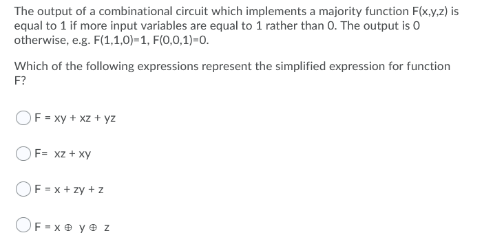 The output of a combinational circuit which implements a majority function F(x,y,z) is
equal to 1 if more input variables are equal to 1 rather than 0. The output is O
otherwise, e.g. F(1,1,0)=1, F(0,0,1)=0.
Which of the following expressions represent the simplified expression for function
F?
F = xy + xz + yz
OF= xz + xy
F = x + zy + z
OF = x e y e z
