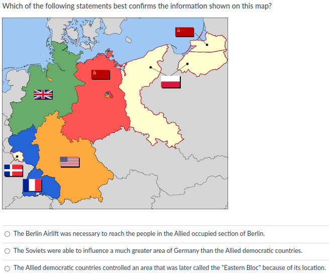 Which of the following statements best confirms the information shown on this map?
张
O The Berlin Airlift was necessary to reach the people in the Allied occupied section of Berlin.
O The Soviets were able to influence a much greater area of Germany than the Allied democratic countries.
O The Allied democratic countries controlled an area that was later called the "Eastern Bloc" because of its location.
