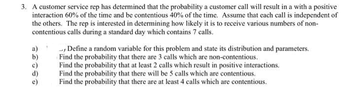 3. A customer service rep has determined that the probability a customer call will result in a with a positive
interaction 60% of the time and be contentious 40% of the time. Assume that each call is independent of
the others. The rep is interested in determining how likely it is to receive various numbers of non-
contentious calls during a standard day which contains 7 calls.
--, Define a random variable for this problem and state its distribution and parameters.
Find the probability that there are 3 calls which are non-contentious.
Find the probability that at least 2 calls which result in positive interactions.
Find the probability that there will be 5 calls which are contentious.
Find the probability that there are at least 4 calls which are contentious.
a)
