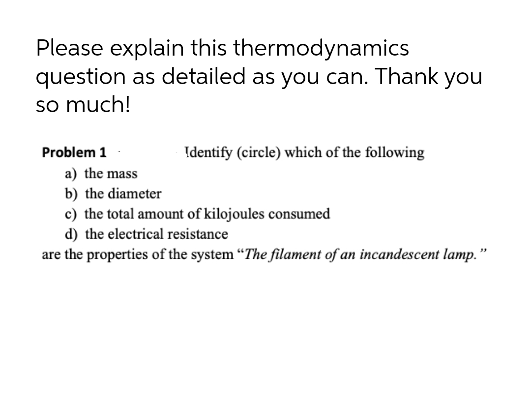 Please explain this thermodynamics
question as detailed as you can. Thank you
so much!
Problem 1
Identify (circle) which of the following
a) the mass
b) the diameter
c) the total amount of kilojoules consumed
d) the electrical resistance
are the properties of the system “The filament of an incandescent lamp. "
