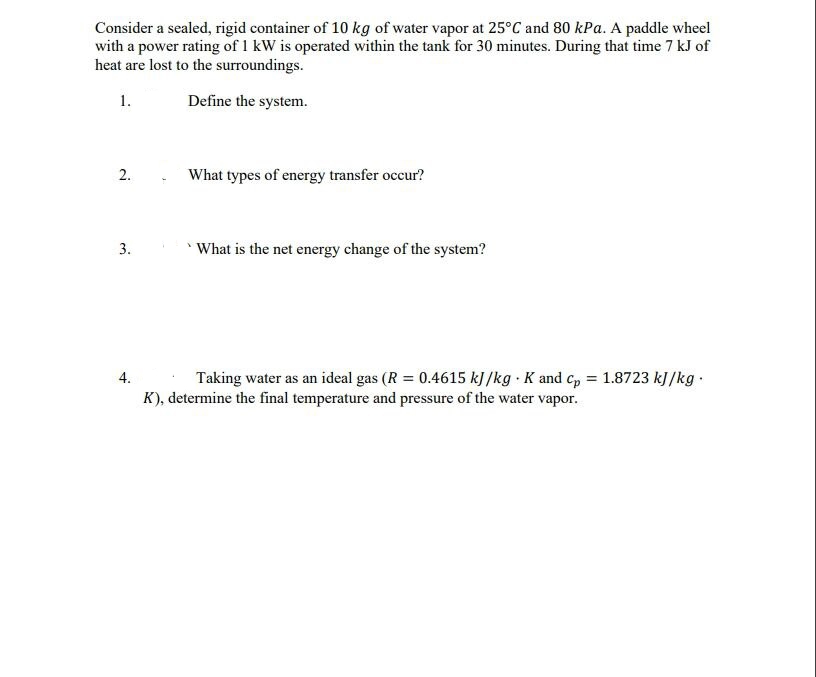 Consider a sealed, rigid container of 10 kg of water vapor at 25°C and 80 kPa. A paddle wheel
with a power rating of 1 kW is operated within the tank for 30 minutes. During that time 7 kJ of
heat are lost to the surroundings.
1.
Define the system.
2.
What types of energy transfer occur?
3.
What is the net energy change of the system?
Taking water as an ideal gas (R = 0.4615 kJ /kg · K and cp = 1.8723 kJ/kg ·
K), determine the final temperature and pressure of the water vapor.
4.
