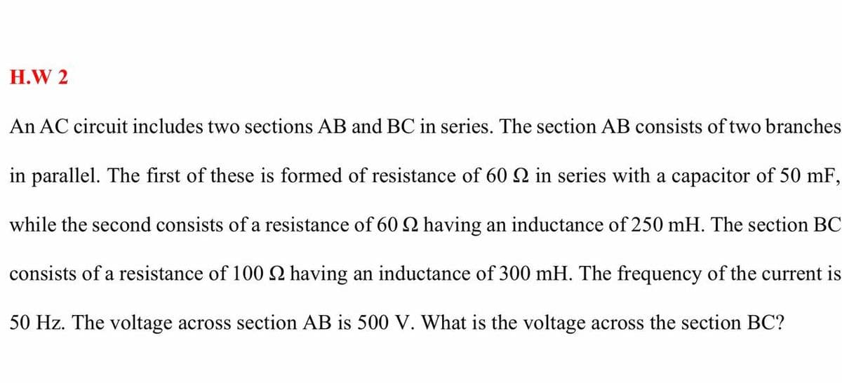 H.W 2
An AC circuit includes two sections AB and BC in series. The section AB consists of two branches
in parallel. The first of these is formed of resistance of 60 S in series with a capacitor of 50 mF,
while the second consists of a resistance of 60 2 having an inductance of 250 mH. The section BC
consists of a resistance of 100 2 having an inductance of 300 mH. The frequency of the current is
50 Hz. The voltage across section AB is 500 V. What is the voltage across the section BC?
