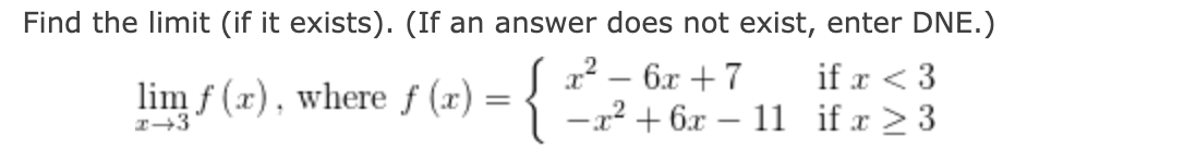 Find the limit (if it exists). (If an answer does not exist, enter DNE.)
{:
if x < 3
-x² + 6x – 11 if x > 3
|
lim f (x), where f (x) = ! x² – 6x + 7
