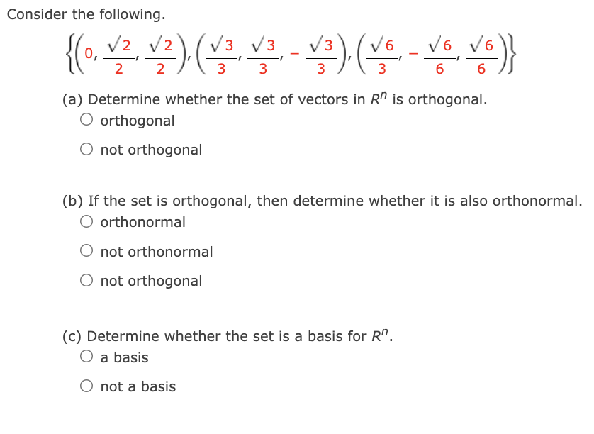 Consider the following.
{学(号-9( )
{(.
V2
V3
V3 V3
V6
2
2
3
3
3
3
6
6
(a) Determine whether the set of vectors in R" is orthogonal.
orthogonal
O not orthogonal
(b) If the set is orthogonal, then determine whether it is also orthonormal.
O orthonormal
O not orthonormal
O not orthogonal
(c) Determine whether the set is a basis for R".
a basis
O not a basis
