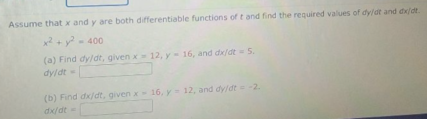 Assume that x and y are both differentiable functions of t and find the required values of dy/dt and dx/dt.
x2 + y2 = 400
(a) Find dy/dt, given x = 12, y = 16, and dx/dt 5.
%D
%3D
dy/dt
(b) Find dx/dt, given x = 16, y = 12, and dy/dt = -2.
dx/dt =
%3D
