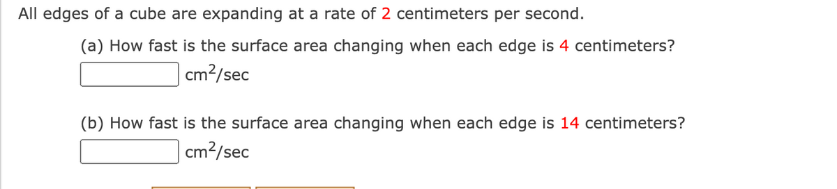 All edges of a cube are expanding at a rate of 2 centimeters per second.
(a) How fast is the surface area changing when each edge is 4 centimeters?
cm?/sec
(b) How fast is the surface area changing when each edge is 14 centimeters?
cm?/sec
