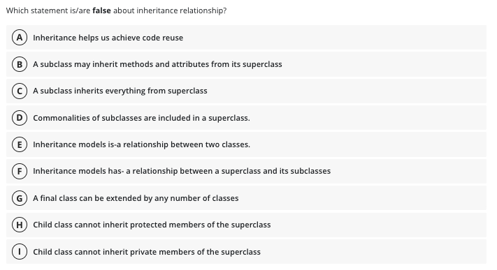 Which statement is/are false about inheritance relationship?
A) Inheritance helps us achieve code reuse
B A subclass may inherit methods and attributes from its superclass
(C) A subclass inherits everything from superclass
Commonalities of subclasses are included in a superclass.
E Inheritance models is-a relationship between two classes.
Inheritance models has- a relationship between a superclass and its subclasses
G A final class can be extended by any number of classes
(H) Child class cannot inherit protected members of the superclass
Child class cannot inherit private members of the superclass