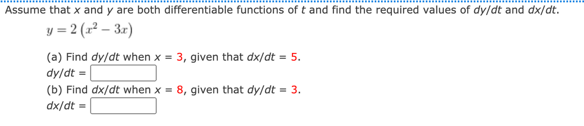 Assume that x and y are both differentiable functions of t and find the required values of dy/dt and dx/dt.
y = 2 (x² – 3.r)
|
(a) Find dy/dt when x = 3, given that dx/dt = 5.
dy/dt =
(b) Find dx/dt when x =
8, given that dy/dt
= 3.
dx/dt =
