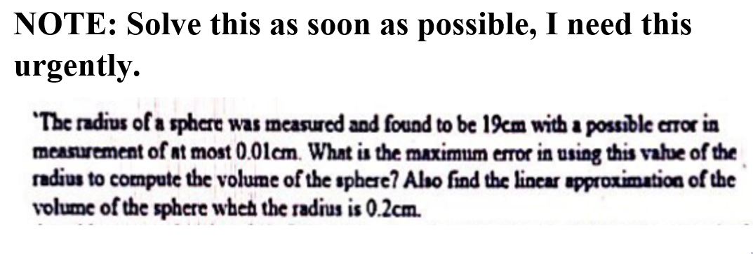 NOTE: Solve this as soon as possible, I need this
urgently.
"The radius of a sphere was measured and found to be 19cm with a possible cror in
measurement of at most 0.01cm. What is the maximum error in using this vahue of the
radius to compute the volume of the sphere? Also find the lincar approximation of the
volume of the sphere wheh the radius is 0.2cm.
