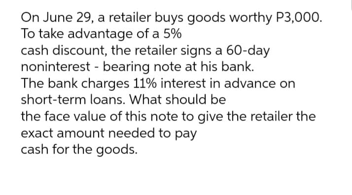 On June 29, a retailer buys goods worthy P3,000.
To take advantage of a 5%
cash discount, the retailer signs a 60-day
noninterest - bearing note at his bank.
The bank charges 11% interest in advance on
short-term loans. What should be
the face value of this note to give the retailer the
exact amount needed to pay
cash for the goods.
