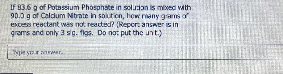 If 83.6 g of Potassium Phosphate in solution is mixed with
90.0 g of Calcium Nitrate in solution, how many grams of
excess reactant was not reacted? (Report answer is in
grams and only 3 sig. figs. Do not put the unit.)
Type your answer..
